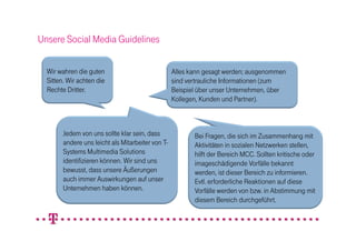 Unsere Social Media Guidelines

  Wir wahren die guten                             Alles kann gesagt werden; ausgenommen
  Sitten. Wir achten die                           sind vertrauliche Informationen (zum
  Rechte Dritter.                                  Beispiel über unser Unternehmen, über
                                                   Kollegen, Kunden und Partner).



        Jedem von uns sollte klar sein, dass              Bei Fragen, die sich im Zusammenhang mit
        andere uns leicht als Mitarbeiter von T-          Aktivitäten in sozialen Netzwerken stellen,
        Systems Multimedia Solutions                      hilft der Bereich MCC. Sollten kritische oder
        identifizieren können. Wir sind uns               imageschädigende Vorfälle bekannt
        bewusst, dass unsere Äußerungen                   werden, ist dieser Bereich zu informieren.
        auch immer Auswirkungen auf unser                 Evtl. erforderliche Reaktionen auf diese
        Unternehmen haben können.                         Vorfälle werden von bzw. in Abstimmung mit
                                                          diesem Bereich durchgeführt.
 