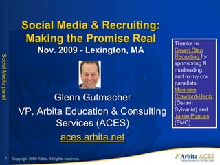 Social Media & Recruiting:
                           Making the Promise Real                 Thanks to
                                     Nov. 2009 - Lexington, MA     Seven Step
Social Media panel




                                                                   Recruiting for
                                                                   sponsoring &
                                                                   moderating,
                                                                   and to my co-
                                                                   panelists
                                                                   Maureen
                                Glenn Gutmacher                    Crawford-Hentz
                                                                   (Osram
                                                                   Sylvania) and
                        VP, Arbita Education & Consulting          Jamie Pappas
                                 Services (ACES)                   (EMC)

                                  aces.arbita.net
             1       Copyright 2009 Arbita. All rights reserved.
 