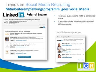 Trends im Social Media Recruiting
Mitarbeiterempfehlungsprogramm goes Social Media
            Referral Engine       Relevant suggestions right to employee
                                   inbox
                                  Just a few clicks to connect candidate
                                   with company


                                  LinkedIn homepage widget
 