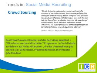Trends im Social Media Recruiting
                               “Simply defined, crowdsourcing represents the act of a
  Crowd Sourcing               company or institution taking a function once performed by
                               employees and outsourcing it to an undefined (and generally
                               large) network of people in the form of an open call. This can
                               take the form of peer-production (when the job is performed
                               collaboratively), but is also often undertaken by sole
                               individuals. The crucial prerequisite is the use of the open call
                               format and the large network of potential laborers.”
                               Jeff Howe in the June 2006 issue of Wired magazine.




Das Crowd Sourcing Konzept auf das Recruiting adaptiert =
“Mitarbeiter werben Mitarbeiter” Programme in Social Media
ausdehnen auf Nicht-Mitarbeiter , die das Unternehmen gut
kennen (z.B. Zeitarbeiter, Projektmitarbeiter, Dienstleister ,
gute Kunden)
 