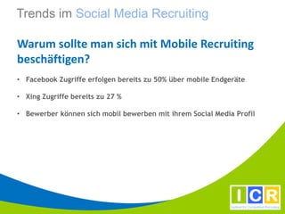Trends im Social Media Recruiting

Warum sollte man sich mit Mobile Recruiting
beschäftigen?
• Facebook Zugriffe erfolgen bereits zu 50% über mobile Endgeräte

• Xing Zugriffe bereits zu 27 %

• Bewerber können sich mobil bewerben mit ihrem Social Media Profil
 