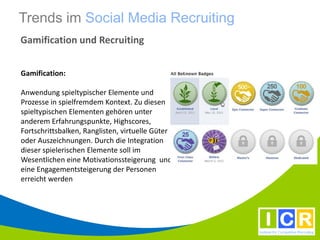 Trends im Social Media Recruiting
Gamification und Recruiting


Gamification:

Anwendung spieltypischer Elemente und
Prozesse in spielfremdem Kontext. Zu diesen
spieltypischen Elementen gehören unter
anderem Erfahrungspunkte, Highscores,
Fortschrittsbalken, Ranglisten, virtuelle Güter
oder Auszeichnungen. Durch die Integration
dieser spielerischen Elemente soll im
Wesentlichen eine Motivationssteigerung und
eine Engagementsteigerung der Personen
erreicht werden
 