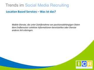 Trends im Social Media Recruiting
Location Based Services – Was ist das?



    Mobile Dienste, die unter Zuhilfenahme von positionsabhängigen Daten
    dem Endbenutzer selektive Informationen bereitstellen oder Dienste
    anderer Art erbringen.
 