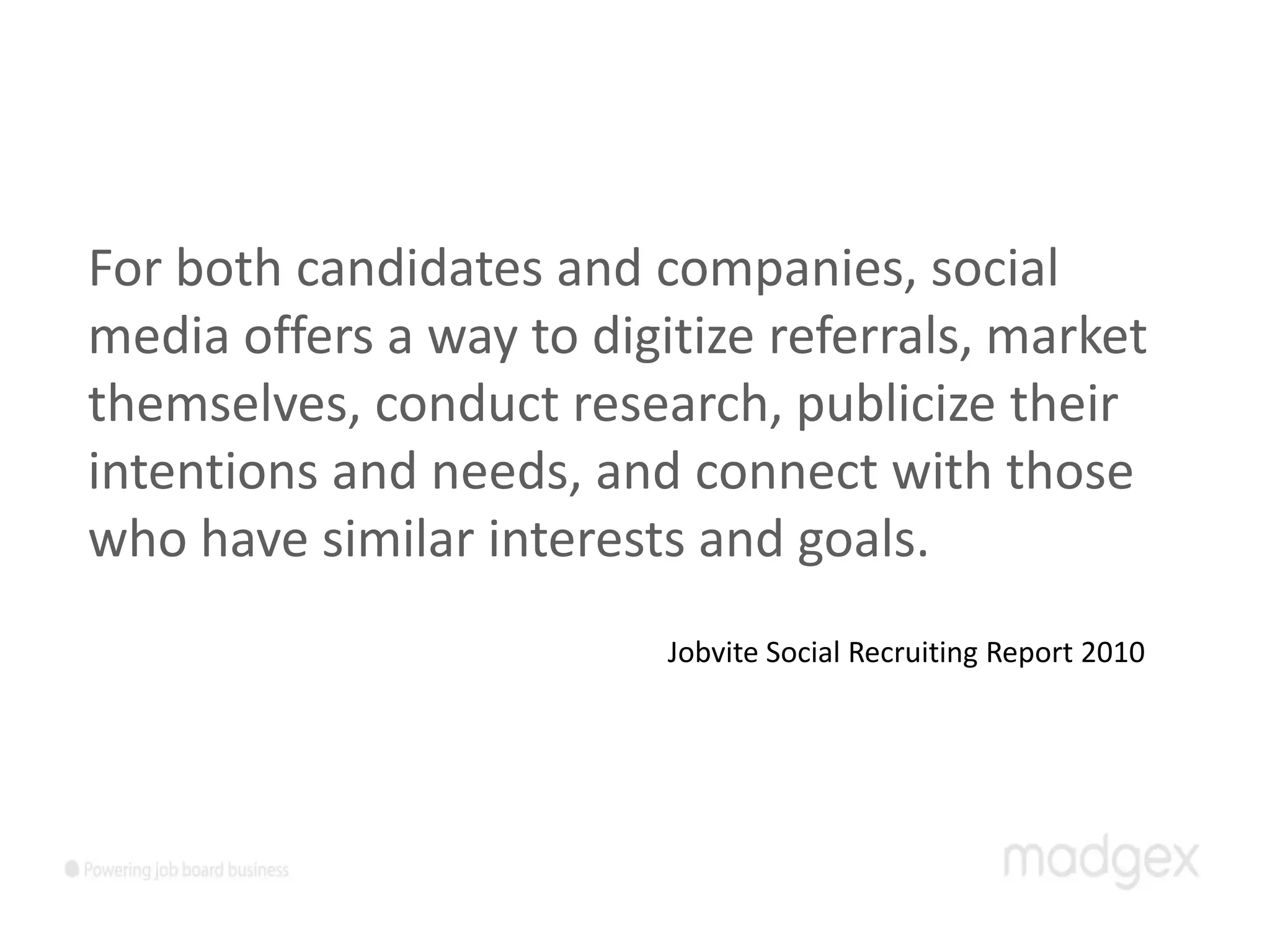 For both candidates and companies, social
media offers a way to digitize referrals, market
themselves, conduct research, publicize their
intentions and needs, and connect with those
who have similar interests and goals.
                          Jobvite Social Recruiting Report 2010
 