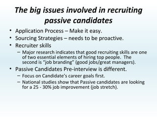Where to find Passive Candidates True “passive candidates” won’t ever apply for a job on their own. Referrals (credible link) Internal employee referrals Ask the best employees who they have worked with in the past (pre-qualified candidates!!). Networking referrals. Candidate Interview Referrals/References. Current Worldmark Owners. Competitive intelligence (purchased lists) 