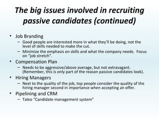The big issues involved in recruiting passive candidates Application Process – Make it easy. Sourcing Strategies – needs to be proactive. Recruiter skills Major research indicates that good recruiting skills are one of two essential elements of hiring top people.  The second is “job branding” (good jobs/great managers). Passive Candidates Pre-interview is different. Focus on Candidate’s career goals first. National studies show that Passive candidates are looking for a 25 - 30% job improvement (job stretch). 