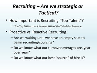 Recruiting – Are we strategic or  Tactical? How important is Recruiting “Top Talent”? The Top 20% account for over 40% of the Tele-Sales Revenue. Proactive vs. Reactive Recruiting. Are we waiting until we have an empty seat to begin recruiting/sourcing? Do we know what our turnover averages are, year over year? Do we know what our best “source” of hire is? 