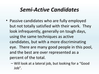 Active Candidates Those who need a job and are always looking.  For the most part they are under-qualified and will do whatever it takes to find a job.  While there are a few good people in this pool, the best, as a percent of the  total, are under represented. They will take a lateral job opportunity. 