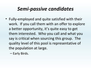 Semi-Active Candidates Passive candidates who are fully employed but not totally satisfied with their work.  They look infrequently, generally on tough days, using the same techniques as active candidates, but with a more discriminating eye.  There are many good people in this pool, and the best are over represented as a percent of the total. Will look at a lateral job, but looking for a “Good Job”. 
