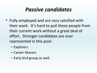 Semi-passive candidates Fully-employed and quite satisfied with their work.  If you call them with an offer to explore a better opportunity, it’s quite easy to get them interested.  Who you call and what you say is critical when sourcing this group.  The quality level of this pool is representative of the population at large. Early Birds. 