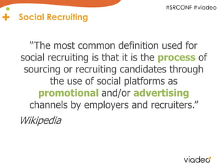 #SRCONF #viadeo
Social Recruiting


  “The most common definition used for
social recruiting is that it is the process of
 sourcing or recruiting candidates through
        the use of social platforms as
    promotional and/or advertising
  channels by employers and recruiters.”
Wikipedia
 