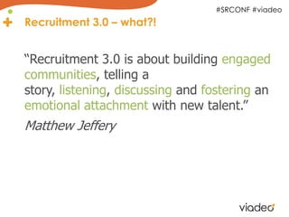 #SRCONF #viadeo
Recruitment 3.0 – what?!


“Recruitment 3.0 is about building engaged
communities, telling a
story, listening, discussing and fostering an
emotional attachment with new talent.”
Matthew Jeffery
 