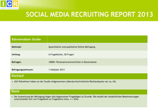 3

SOCIAL MEDIA RECRUITING REPORT 2013

Rahmendaten Studie
Methode:

Quantitative und qualitative Online-Befragung

Umfang:

6 Frageblöcke, 50 Fragen

Befragte:

10000+ Personalverantwortliche in Deutschland.

Befragungszeitraum:

1.Halbjahr 2013

Rücklauf
• 654 Teilnehmer haben an der Studie teilgenommen (überdurchschnittliche Rücklaufquote von ca. 6%)

Basis
• Der Auswertung der Befragung liegen alle begonnenen Fragebögen zu Grunde. Die Anzahl der tatsächlichen Beantwortungen
unterscheidet sich von Frageblock zu Frageblock (max. n = 654).

 