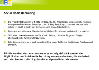 Social Media Recruiting


Die Proaktivität hat sich seit 2010 verdoppelt, d.h. Arbeitgeber schalten mehr nicht nur
Anzeigen und hoffen auf Bewerber („Post & Pray Recruiting“), sondern machen sich
selber verstärkt proaktiv auf die Suche nach neuen Mitarbeitern.



Unternehmen mit einem überdurchschnittlichen Recruitment sind deutlich proaktiver!



50% aller Unternehmen nutzen Facebook, Twitter, LinkedIn, Blogs und Google
überhaupt nicht für Recruitingzwecke.



Falls Unternehmen aktiv sind, dann liegt Xing in der Präferenz deutlich vor Facebook und
LinkedIn.

Für die Mehrheit der Unternehmen ist es wichtig, daß die Recruiter die
Möglichkeiten des Social Media Recruiting kennen und nutzen, die Minderheit
setzt den Anspruch allerdings bereits im eigenen Unternehmen um.

 