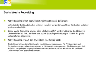 Social Media Recruiting


Active Sourcing bringt nachweislich mehr und bessere Bewerber:
Mehr als jeder Dritte Arbeitgeber berichtet von einer steigenden Anzahl von Kandidaten und einer
gestiegenen Qualität.



Social Media Recruiting scheint eine „Geheimwaffe“ im Recruiting für die kleineren
Unternehmen zu sein, da diese das Active Sourcing Konzept sogar stärker als große
Unternehmen einsetzen.



Active Sourcing erspart den Anwendern eine Menge Geld:
Große Unternehmen berichten bereits von Millioneneinsparungen. Für Printanzeigen und
Personalberatungen geben Unternehmen in 2013 deutlich weniger aus. Die Einsparungen sind
aufgrund der geringen Zugangsbarrieren und der Skalierbarkeit im Verhältnis bei kleineren
Unternehmen aber ebenso realisierbar.

 