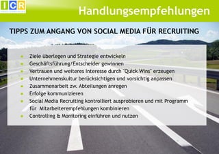 Handlungsempfehlungen
TIPPS ZUM ANGANG VON SOCIAL MEDIA FÜR RECRUITING
●
●
●
●
●
●
●
●

Ziele überlegen und Strategie entwickeln
Geschäftsführung/Entscheider gewinnen
Vertrauen und weiteres Interesse durch "Quick Wins" erzeugen
Unternehmenskultur berücksichtigen und vorsichtig anpassen
Zusammenarbeit zw. Abteilungen anregen
Erfolge kommunizieren
Social Media Recruiting kontrolliert ausprobieren und mit Programm
für Mitarbeiterempfehlungen kombinieren
Controlling & Monitoring einführen und nutzen

 