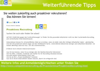 Weiterführende Tipps
Sie wollen zukünftig auch proaktiver rekrutieren?
Das können Sie lernen!

Weitere Infos und Anmeldemöglichkeiten unter finden Sie

http://www.competitiverecruiting.de/PraxisSeminarProaktivesRecruiting.html

 
