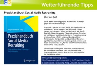 Weiterführende Tipps
Praxishandbuch Social Media Recruiting
Über das Buch
Social Media Recruiting gilt als Wunderwaffe im Kampf
gegen den Fachkräftemangel.
Erfahrene Experten (auch ich durfte Beiträge leisten u.a.
zu Linkedin, Twitter, Google+ und Recruiting Erfolge
messen und managen) zeigen aus der Praxis, wie Sie als
Geschäftsführer, Personaler, Führungskraft oder Recruiter
die wichtigsten Social Media-Kanäle im Personalrecruiting
erfolgreich und effektiv nutzen und mit proaktiver
Personalsuche die Quantität und Qualität der Bewerber
signifikant steigern können. Dadurch gelingt es Ihnen und
Ihrem Unternehmen, im „War for Talent“ Ihrer Konkurrenz
einen Schritt voraus zu sein.
Zahlreiche Praxisbeispiele, Interviews, Checklisten und
Rechtshinweise sowie eine klare und systematische
Gliederung bieten Ihnen praktische Entscheidungshilfen
für die tägliche Arbeit.

Infos und Bestellung unter:
http://www.competitiverecruiting.de/PraxishandbuchSocial-Media-Recruiting-Xing-Linkedin-Facebook.html

 