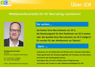 Über ICR
Wettbewerbsvorteile für Ihr Recruiting realisieren!
Sie wollen...
die Kosten Ihres Recruitments um 25 %,
die Besetzungszeit für Ihre Positionen um 30 % senken
oder die Qualität Ihres Recruitments um 40 % steigern?
Fit werden für den Wettbewerb um Talente?

dann ...
Wolfgang Brickwedde
Director
Institute for Competitive Recruiting

analysieren wir die Effektivität und Effizienz Ihrer aktuellen Aktivitäten,
finden gemeinsam die Verbesserungsfelder bei Prozessen und Recruitern,

Tel.+49 (0) 6221 7194007
Tel.+49 (0) 160 7852859

priorisieren die Handlungsalternativen,

email: wb@competitiverecruiting.de

und starten den Prozess zu mehr Wettbewerbsfähigkeit für Sie!

unterlegen alles mit einer zielführenden Erfolgsmessung,

 