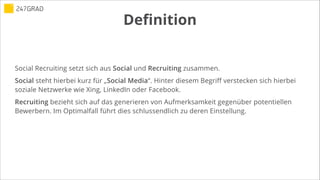 Definition
Social Recruiting setzt sich aus Social und Recruiting zusammen.
Social steht hierbei kurz für „Social Media“. Hinter diesem Begriff verstecken sich hierbei
soziale Netzwerke wie Xing, LinkedIn oder Facebook.
Recruiting bezieht sich auf das generieren von Aufmerksamkeit gegenüber potentiellen
Bewerbern. Im Optimalfall führt dies schlussendlich zu deren Einstellung.
 