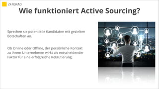 Wie funktioniert Active Sourcing?
Sprechen sie potentielle Kandidaten mit gezielten
Botschaften an.
!
Ob Online oder Offline, der persönliche Kontakt
zu ihrem Unternehmen wirkt als entscheidender
Faktor für eine erfolgreiche Rekrutierung.
 