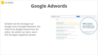 Google Adwords
!
Schalten Sie Ihre Anzeigen auf
Google und im Google-Netzwerk. Die
Höhe Ihres Budgets bestimmen Sie
selbst. Sie zahlen nur dann, wenn
Ihre Anzeigen angeklickt werden.
 