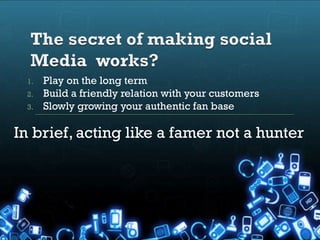 1.   Play on the long term
 2.   Build a friendly relation with your customers
 3.   Slowly growing your authentic fan base

In brief, acting like a famer not a hunter
 