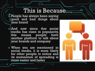    People has always been saying
    good and bad things about
    your brand
   And now since that social
    media has risen in popularity,
    this means people have
    another platform to talk about
    your brands and company
                                      Good   Bad
   When you are mentioned in
    social media, it is more likely
    for other people to notice and
    its momentum of spreading is
    more easier and faster
 