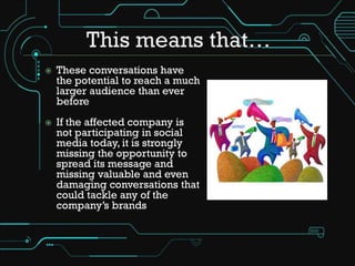    These conversations have
    the potential to reach a much
    larger audience than ever
    before
   If the affected company is
    not participating in social
    media today, it is strongly
    missing the opportunity to
    spread its message and
    missing valuable and even
    damaging conversations that
    could tackle any of the
    company’s brands
 