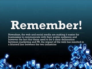 Nowadays, the web and social media are making it easier for
businesses to communicate with their public audience and
however the fact that there used to be a clear delineation
between marketing and PR, the impact of the web has resulted in
a blurred line between the two industries
 