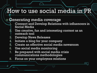  Generating media coverage
  1. Connect and Develop Relations with influencers in
       Social Media
  2.   Use creative, fun and interesting content as an
       outreach tool
  3.   Develop News Releases
  4.   Initiate a blog for your company
  5.   Create an effective social media newsroom
  6.   Use social media monitoring
  7.   Be prepared with social media crisis
       communications methodologies
  8.   Focus on your employees relations
 