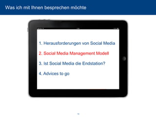 10 
Was ich mit Ihnen besprechen möchte 
1. Herausforderungen von Social Media 
2. Social Media Management Modell 
3. Ist Social Media die Endstation? 
4. Advices to go  