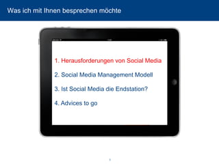 3 
Was ich mit Ihnen besprechen möchte 
1. Herausforderungen von Social Media 
2. Social Media Management Modell 
3. Ist Social Media die Endstation? 
4. Advices to go  