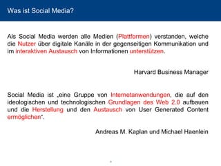 4 
Was ist Social Media? 
AlsSocialMediawerdenalleMedien(Plattformen)verstanden,welchedieNutzerüberdigitaleKanäleindergegenseitigenKommunikationundiminteraktivenAustauschvonInformationenunterstützen. 
Harvard Business Manager 
SocialMediaist„eineGruppevonInternetanwendungen,dieaufdenideologischenundtechnologischenGrundlagendesWeb2.0aufbauenunddieHerstellungunddenAustauschvonUserGeneratedContentermöglichen“. 
Andreas M. Kaplan und Michael Haenlein  