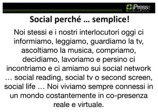 Social	
  perché	
  …	
  semplice!	
  
Noi stessi e i nostri interlocutori oggi ci
informiamo, leggiamo, guardiamo la tv,
ascoltiamo la musica, compriamo,
decidiamo, lavoriamo e persino ci
incontriamo e ci amiamo sui social network
… social reading, social tv o second screen,
social life … Noi viviamo sempre connessi in
un mondo costantemente in co-presenza
reale e virtuale. 

 