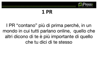 1	
  PR	
  
I PR “contano” più di prima perché, in un
mondo in cui tutti parlano online, quello che
altri dicono di te è più importante di quello
che tu dici di te stesso

 