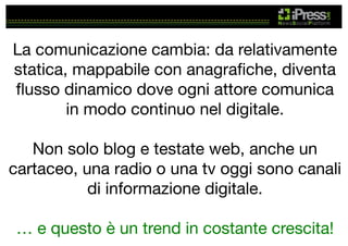 La comunicazione cambia: da relativamente
statica, mappabile con anagraﬁche, diventa
ﬂusso dinamico dove ogni attore comunica
in modo continuo nel digitale.

Non solo blog e testate web, anche un
cartaceo, una radio o una tv oggi sono canali
di informazione digitale.

… e questo è un trend in costante crescita!

 