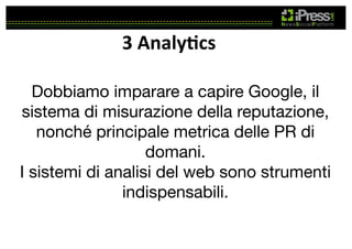 3	
  Analy4cs	
  
Dobbiamo imparare a capire Google, il
sistema di misurazione della reputazione,
nonché principale metrica delle PR di
domani. 
I sistemi di analisi del web sono strumenti
indispensabili.

 