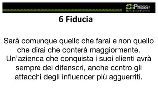 6	
  Fiducia	
  
Sarà comunque quello che farai e non quello
che dirai che conterà maggiormente.
Un’azienda che conquista i suoi clienti avrà
sempre dei difensori, anche contro gli
attacchi degli inﬂuencer più agguerriti.

 