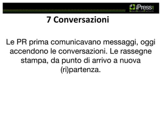 7	
  Conversazioni	
  
Le PR prima comunicavano messaggi, oggi
accendono le conversazioni. Le rassegne
stampa, da punto di arrivo a nuova
(ri)partenza.

 
