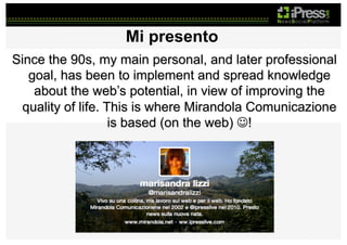 Mi presento
Since the 90s, my main personal, and later professional
goal, has been to implement and spread knowledge
about the web’s potential, in view of improving the
quality of life. This is where Mirandola Comunicazione
is based (on the web) J!

 