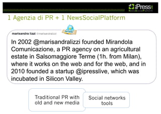 1 Agenzia di PR + 1 NewsSocialPlatform

In 2002 @marisandralizzi founded Mirandola
Comunicazione, a PR agency on an agricultural
estate in Salsomaggiore Terme (1h. from Milan),
where it works on the web and for the web, and in
2010 founded a startup @ipresslive, which was
incubated in Silicon Valley.
Traditional PR with
old and new media

Social networks
tools

 