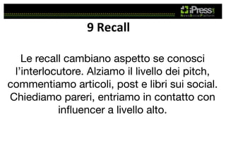 9	
  Recall	
  
Le recall cambiano aspetto se conosci
l’interlocutore. Alziamo il livello dei pitch,
commentiamo articoli, post e libri sui social.
Chiediamo pareri, entriamo in contatto con
inﬂuencer a livello alto.

 