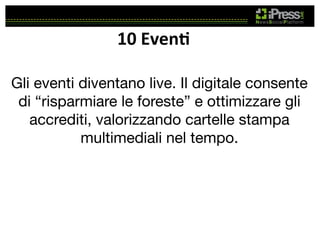 10	
  Even4	
  
Gli eventi diventano live. Il digitale consente
di “risparmiare le foreste” e ottimizzare gli
accrediti, valorizzando cartelle stampa
multimediali nel tempo.

 