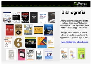 Bibliografia
Attenzione in hangout ho citato
male un titolo: non “Fabbrica
delle notizie”, ma “I padroni delle
notizie” di Giuseppe Altamore.

In ogni caso, trovate le nostre
letture preferite costantemente
aggiornate in questa pagina web:

www.ipresslive.it/Public/Books 



 