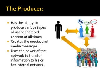  Has the ability to
produce various types
of user generated
content at all times.
 Creates the media, and
media messages.
 Uses the power of the
network to transfer
information to his or
her internal network.
 
