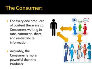  For every one producer
of content there are 10
Consumers waiting to
rate, comment, share,
and re-distribute
information.
 Arguably, the
Consumer is more
powerful than the
Producer.
 