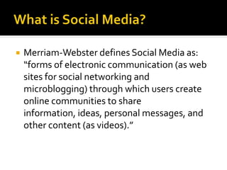  Merriam-Webster defines Social Media as:
“forms of electronic communication (as web
sites for social networking and
microblogging) through which users create
online communities to share
information, ideas, personal messages, and
other content (as videos).”
 