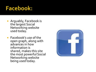  Arguably, Facebook is
the largest Social
Networking website
used today.
 Facebook’s use of the
open graph, along with
advances in how
information is
shared, makes this site
the most powerful Social
Networking website
being used today.
 