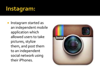  Instagram started as
an independent mobile
application which
allowed users to take
pictures, stylize
them, and post them
to an independent
social network using
their iPhones.
 